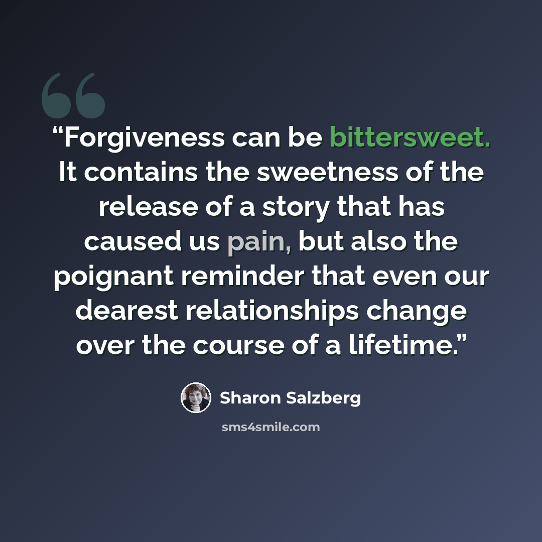“Forgiveness can be bittersweet. It contains the sweetness of the release of a story that has caused us pain, but also the poignant reminder that even our dearest relationships change over the course of a lifetime.” quote by Sharon Salzberg