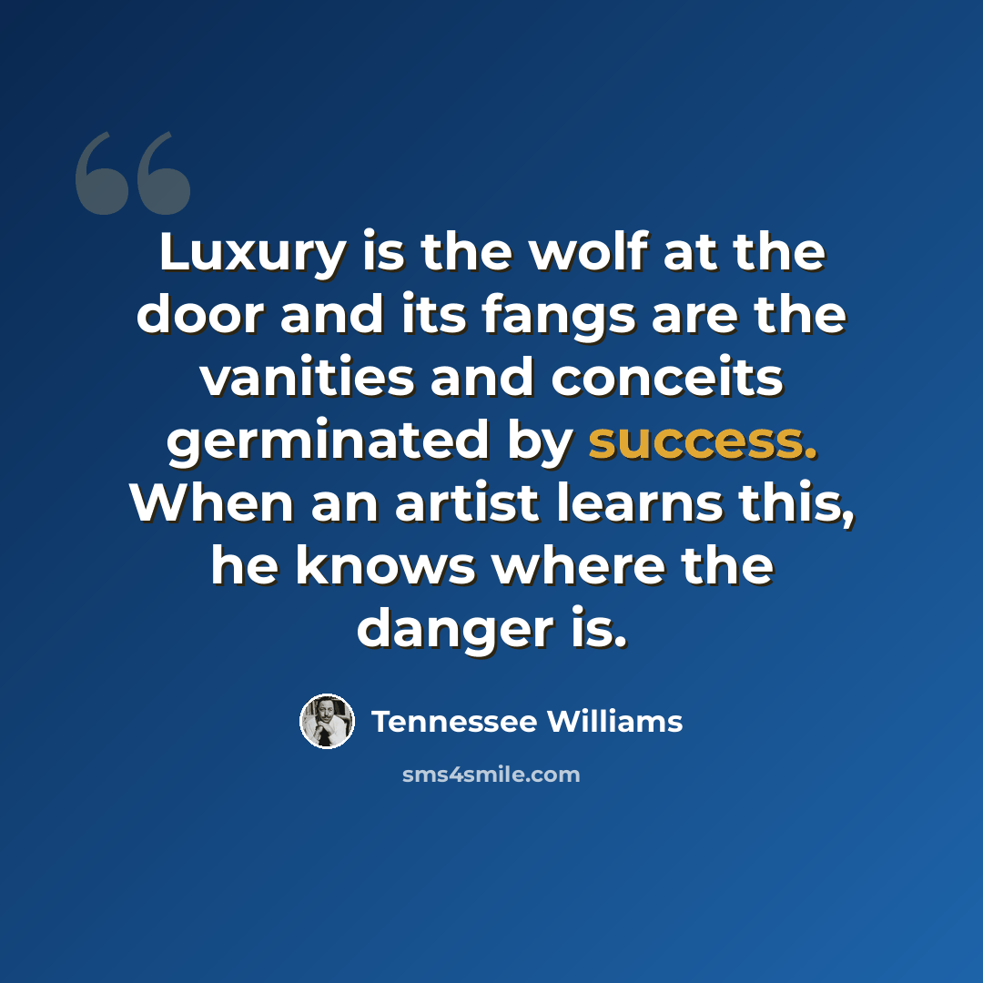 “Luxury is the wolf at the door and its fangs are the vanities and conceits germinated by success. When an artist learns this, he knows where the danger is.” quote by Tennessee Williams