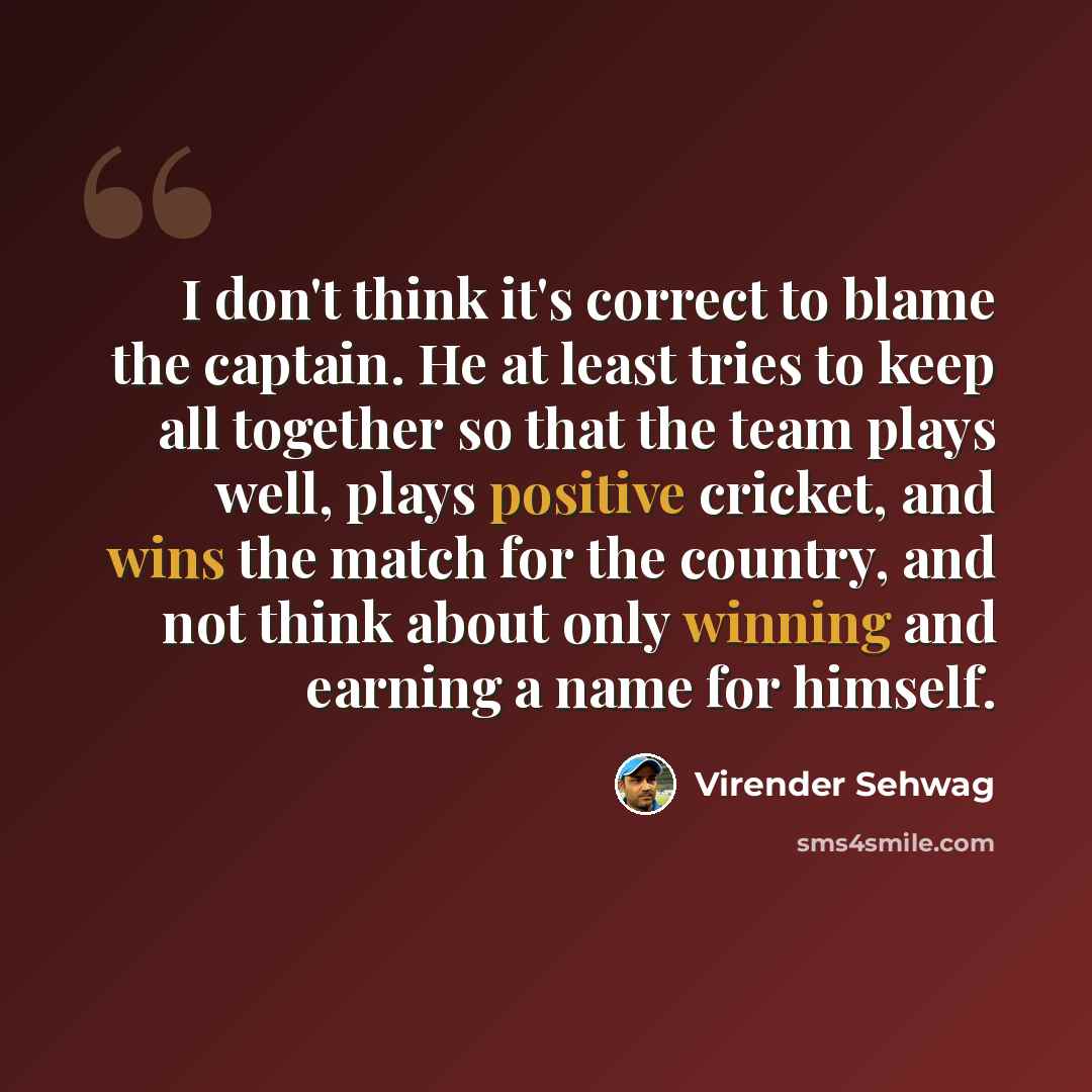 “I don't think it's correct to blame the captain. He at least tries to keep all together so that the team plays well, plays positive cricket, and wins the match for the country, and not think about only winning and earning a name for himself.” quote by Virender Sehwag