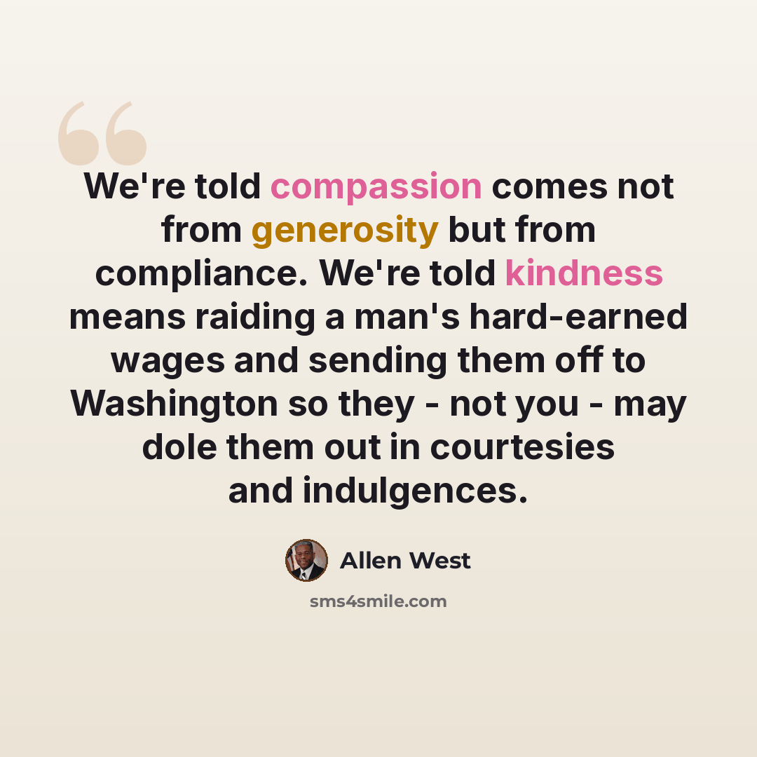 “We're told compassion comes not from generosity but from compliance. We're told kindness means raiding a man's hard-earned wages and sending them off to Washington so they - not you - may dole them out in courtesies and indulgences.” quote by Allen West