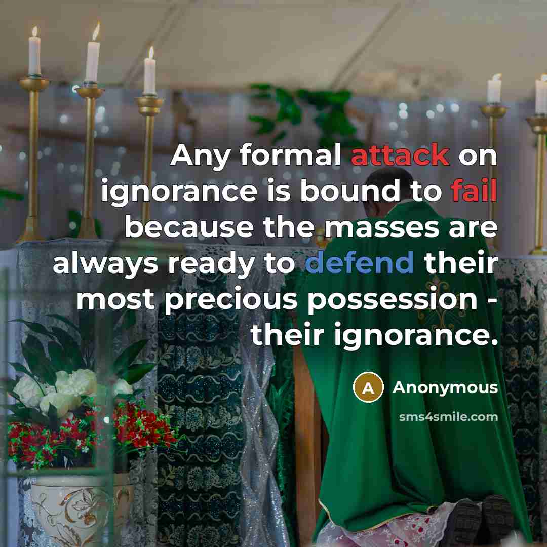 “Any formal attack on ignorance is bound to fail because the masses are always ready to defend their most precious possession - their ignorance.” quote by Anonymous