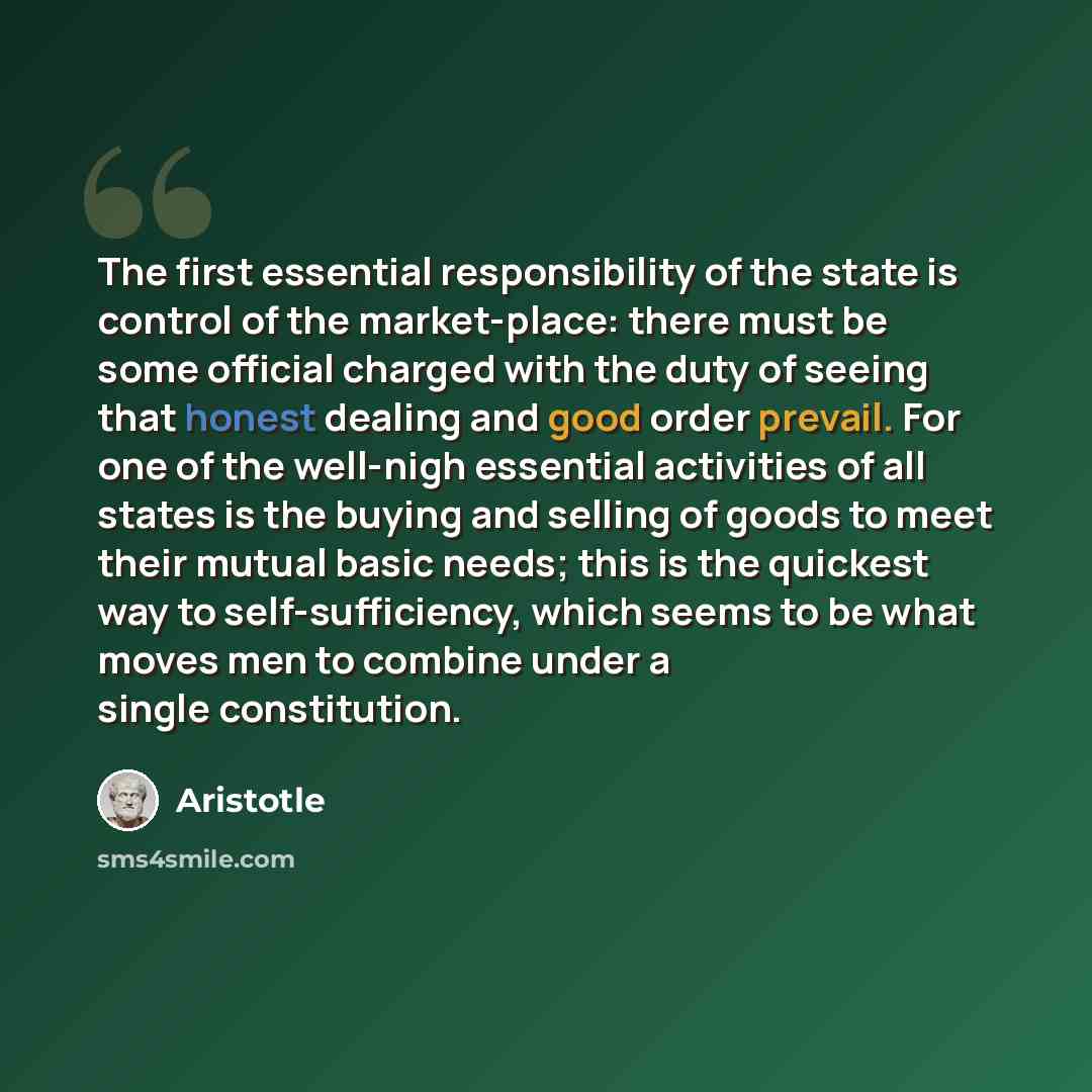 “The first essential responsibility of the state is control of the market-place: there must be some official charged with the duty of seeing that honest dealing and good order prevail. For one of the well-nigh essential activities of all states is the buying and selling of goods to meet their…” quote by Aristotle