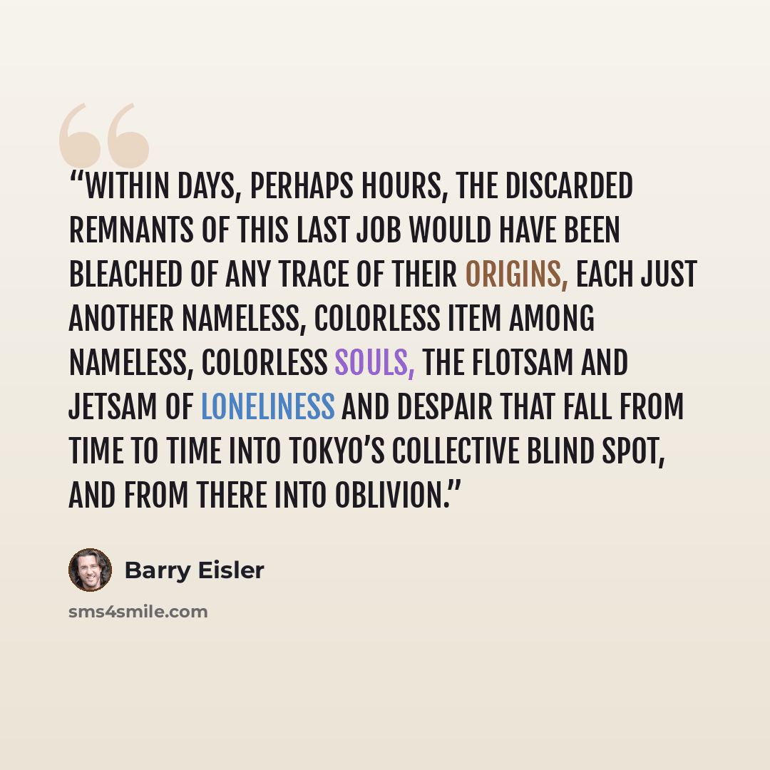 “Within days, perhaps hours, the discarded remnants of this last job would have been bleached of any trace of their origins, each just another nameless, colorless item among nameless, colorless souls, the flotsam and jetsam of loneliness and despair that fall from time to time into Tokyo’s…” quote by Barry Eisler