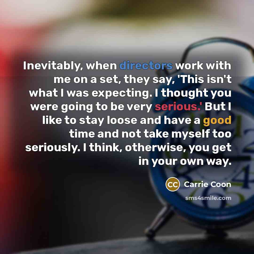 “Inevitably, when directors work with me on a set, they say, 'This isn't what I was expecting. I thought you were going to be very serious.' But I like to stay loose and have a good time and not take myself too seriously. I think, otherwise, you get in your own way.” quote by Carrie Coon