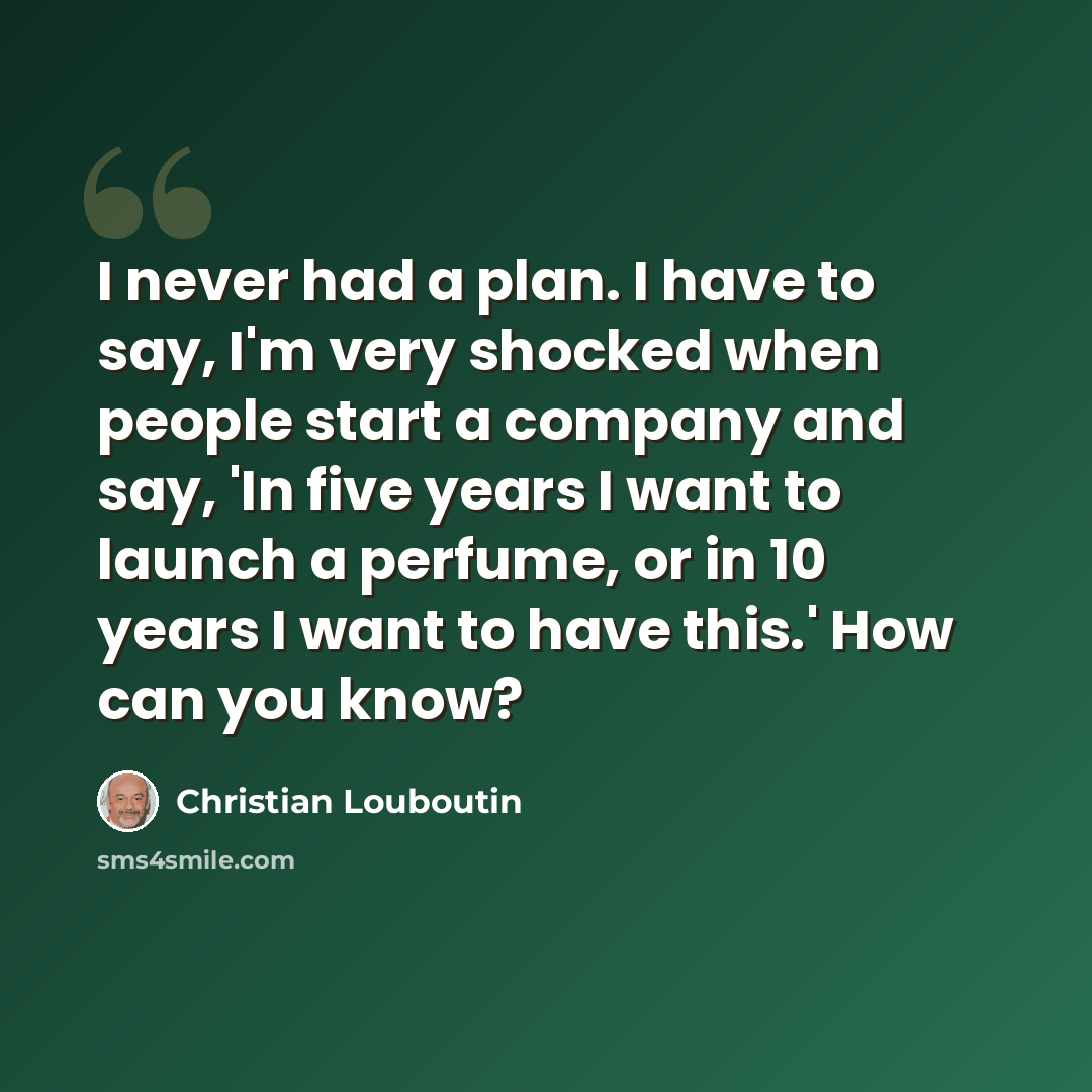 “I never had a plan. I have to say, I'm very shocked when people start a company and say, 'In five years I want to launch a perfume, or in 10 years I want to have this.' How can you know?” quote by Christian Louboutin