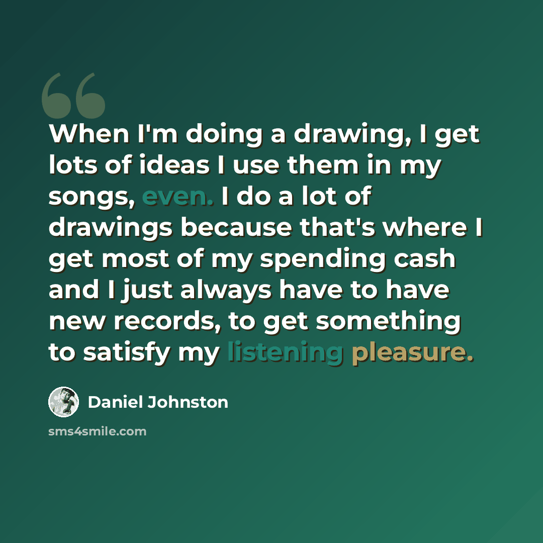 “When I'm doing a drawing, I get lots of ideas I use them in my songs, even. I do a lot of drawings because that's where I get most of my spending cash and I just always have to have new records, to get something to satisfy my listening pleasure.” quote by Daniel Johnston