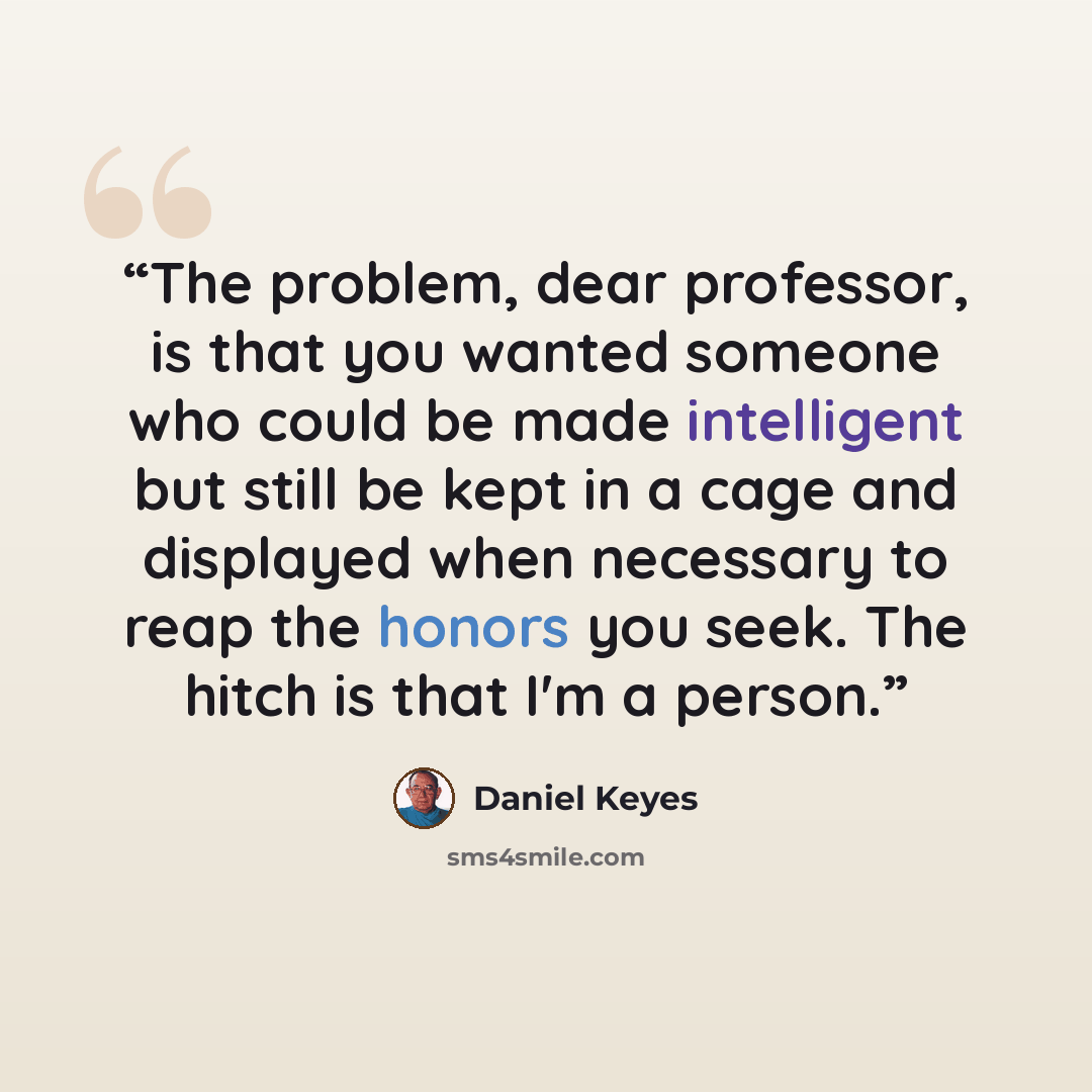 “The problem, dear professor, is that you wanted someone who could be made intelligent but still be kept in a cage and displayed when necessary to reap the honors you seek. The hitch is that I'm a person.” quote by Daniel Keyes