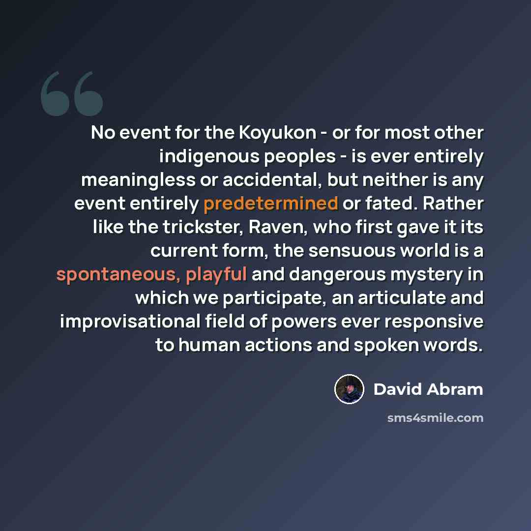 “No event for the Koyukon - or for most other indigenous peoples - is ever entirely meaningless or accidental, but neither is any event entirely predetermined or fated. Rather like the trickster, Raven, who first gave it its current form, the sensuous world is a spontaneous, playful and dangerous…” quote by David Abram