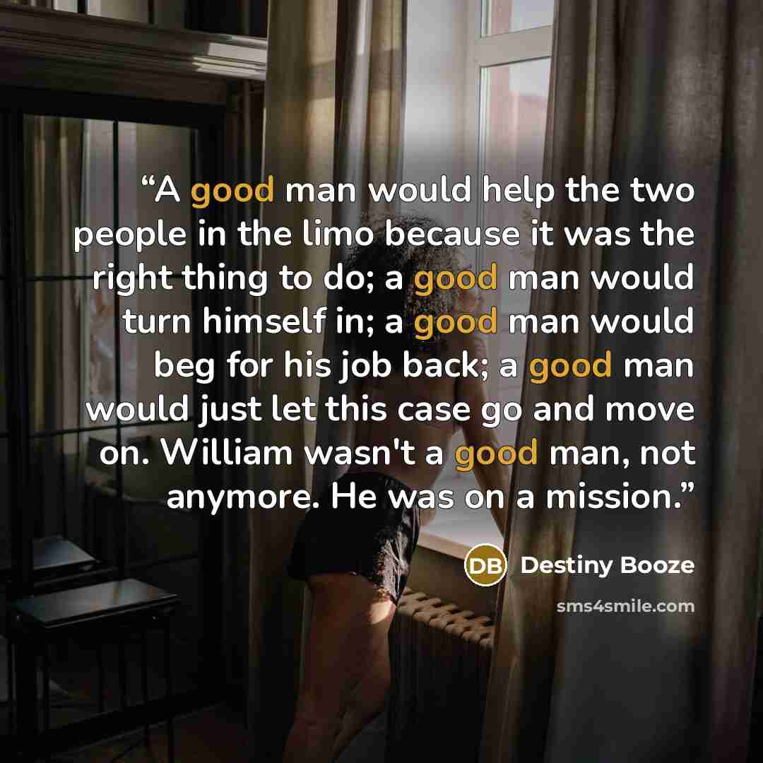 “A good man would help the two people in the limo because it was the right thing to do; a good man would turn himself in; a good man would beg for his job back; a good man would just let this case go and move on. William wasn't a good man, not anymore. He was on a mission.” quote by Destiny Booze