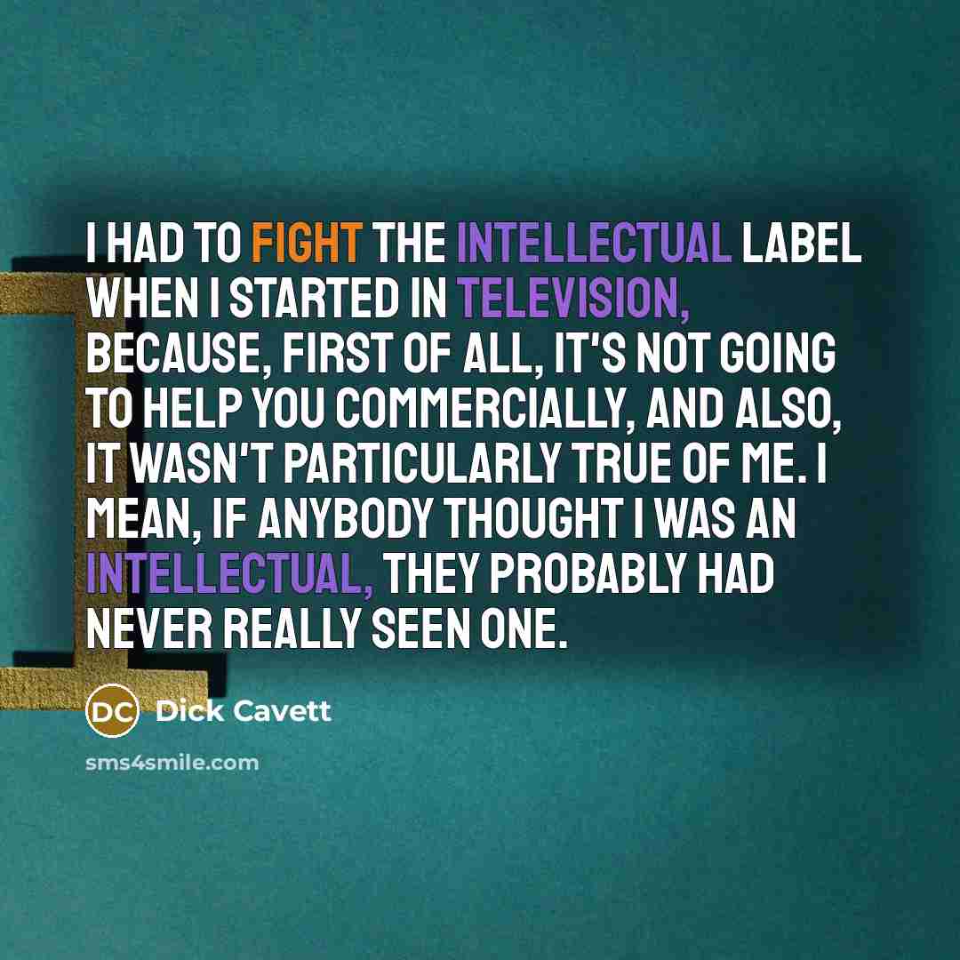 “I had to fight the intellectual label when I started in television, because, first of all, it's not going to help you commercially, and also, it wasn't particularly true of me. I mean, if anybody thought I was an intellectual, they probably had never really seen one.” quote by Dick Cavett