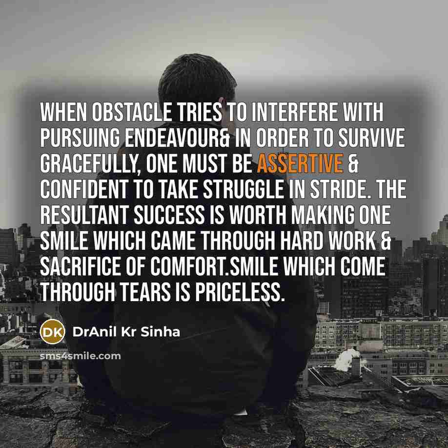 “When obstacle tries to interfere with pursuing endeavour& in order to survive gracefully, one must be assertive & confident to take struggle in stride. The resultant success is worth making one smile which came through hard work & sacrifice of comfort.Smile which come through tears is priceless.” quote by DrAnil Kr Sinha