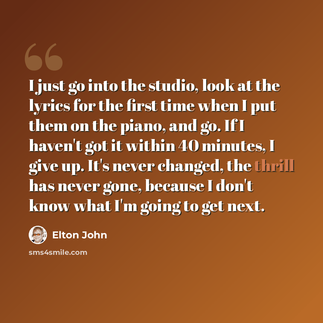 “I just go into the studio, look at the lyrics for the first time when I put them on the piano, and go. If I haven't got it within 40 minutes, I give up. It's never changed, the thrill has never gone, because I don't know what I'm going to get next.” quote by Elton John