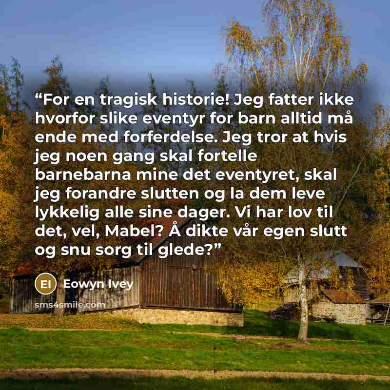 “For en tragisk historie! Jeg fatter ikke hvorfor slike eventyr for barn alltid må ende med forferdelse. Jeg tror at hvis jeg noen gang skal fortelle barnebarna mine det eventyret, skal jeg forandre slutten og la dem leve lykkelig alle sine dager. Vi har lov til det, vel, Mabel? Å dikte vår egen…” quote by Eowyn Ivey