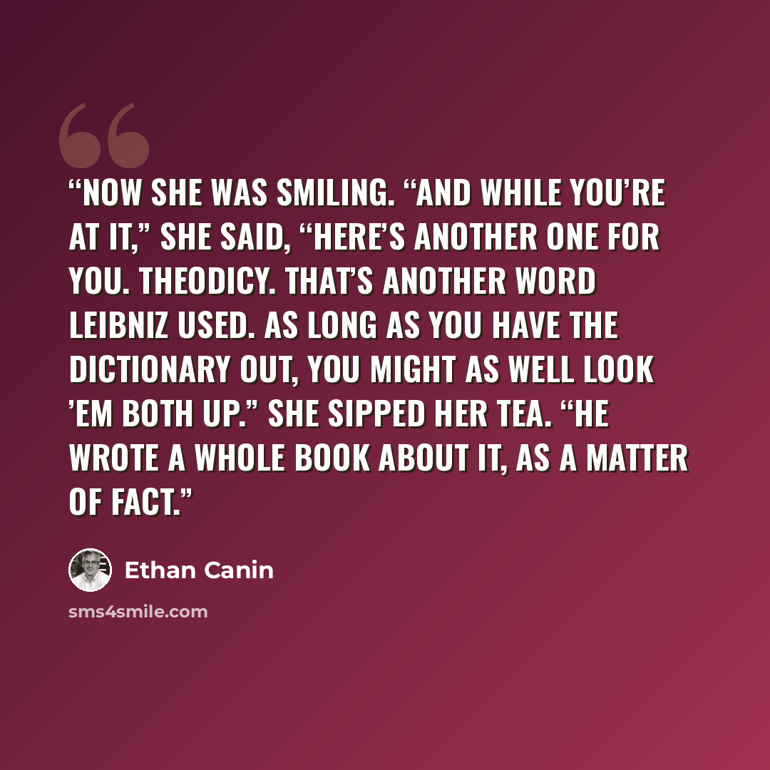 “Now she was smiling. “And while you’re at it,” she said, “here’s another one for you. Theodicy. That’s another word Leibniz used. As long as you have the dictionary out, you might as well look ’em both up.” She sipped her tea. “He wrote a whole book about it, as a matter of fact.” quote by Ethan Canin
