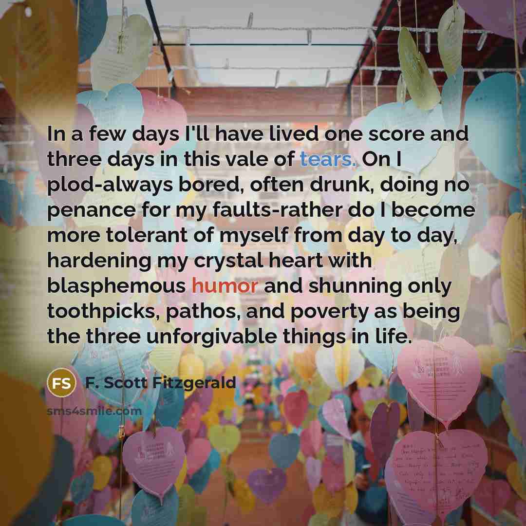“In a few days I'll have lived one score and three days in this vale of tears. On I plod-always bored, often drunk, doing no penance for my faults-rather do I become more tolerant of myself from day to day, hardening my crystal heart with blasphemous humor and shunning only toothpicks, pathos, and…” quote by F. Scott Fitzgerald