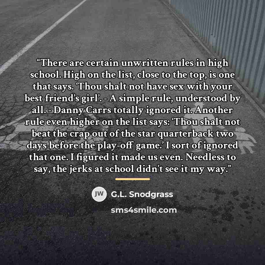 “There are certain unwritten rules in high school. High on the list, close to the top, is one that says. ‘Thou shalt not have sex with your best friend’s girl’. - A simple rule, understood by all. - Danny Carrs totally ignored it. Another rule even higher on the list says: ‘Thou shalt not beat the…” quote by G.L. Snodgrass