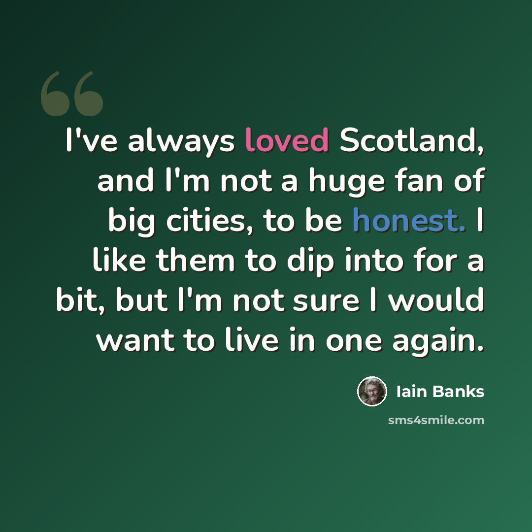 “I've always loved Scotland, and I'm not a huge fan of big cities, to be honest. I like them to dip into for a bit, but I'm not sure I would want to live in one again.” quote by Iain Banks