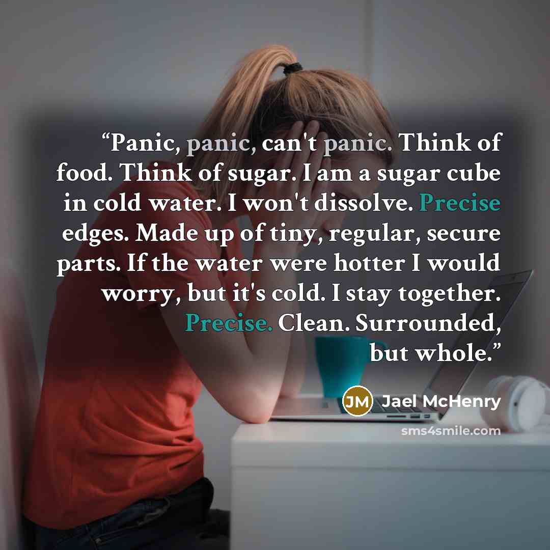 “Panic, panic, can't panic. Think of food. Think of sugar. I am a sugar cube in cold water. I won't dissolve. Precise edges. Made up of tiny, regular, secure parts. If the water were hotter I would worry, but it's cold. I stay together. Precise. Clean. Surrounded, but whole.” quote by Jael McHenry