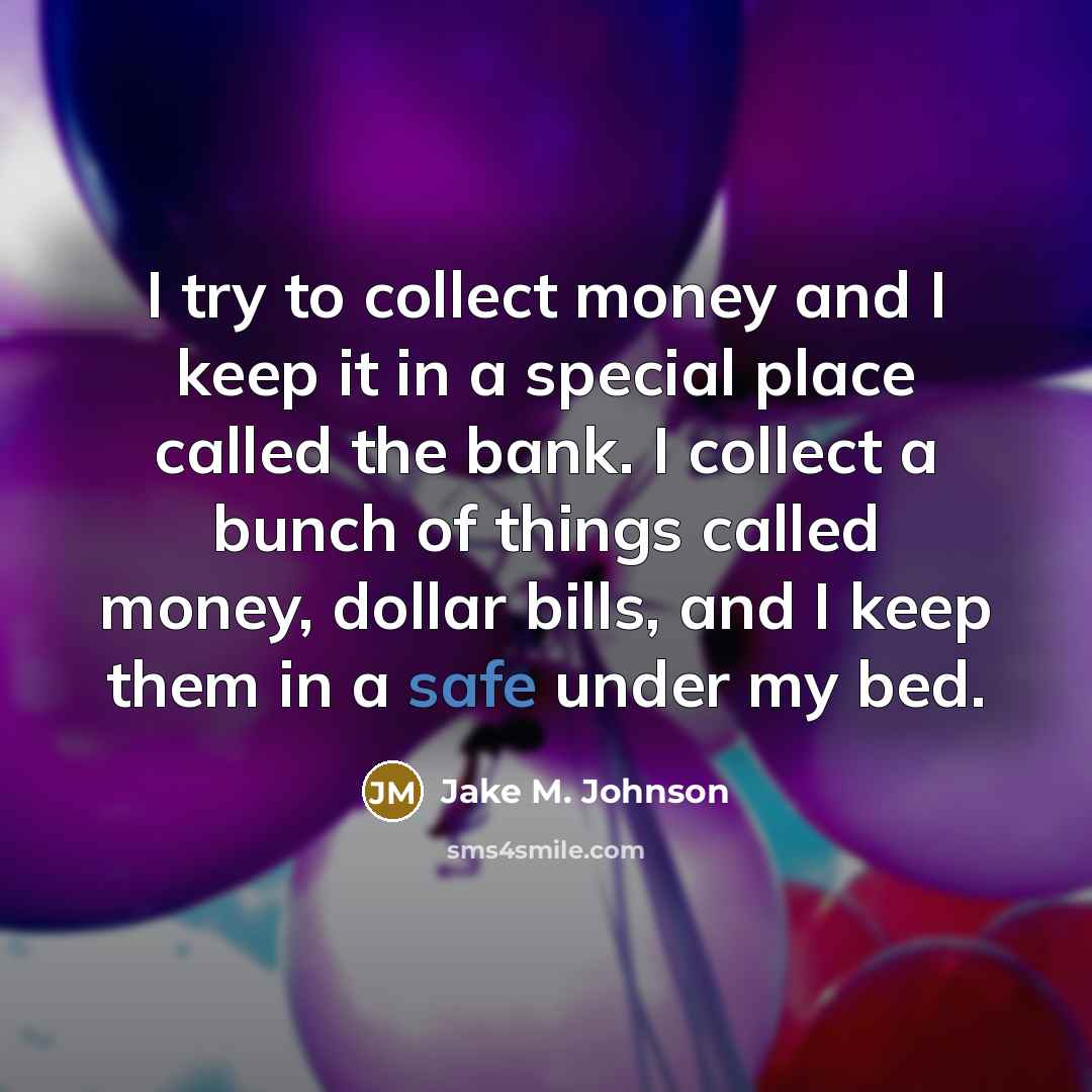 “I try to collect money and I keep it in a special place called the bank. I collect a bunch of things called money, dollar bills, and I keep them in a safe under my bed.” quote by Jake M. Johnson