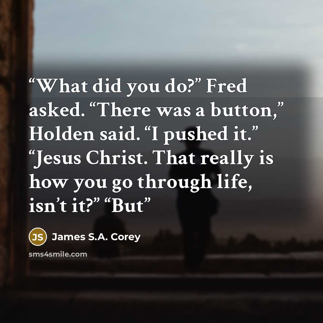 “What did you do?” Fred asked. “There was a button,” Holden said. “I pushed it.” “Jesus Christ. That really is how you go through life, isn’t it?” “But” quote by James S.A. Corey