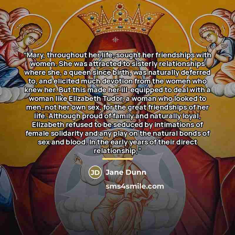 “Mary, throughout her life, sought her friendships with women. She was attracted to sisterly relationships where she, a queen since birth, was naturally deferred to, and elicited much devotion from the women who knew her. But this made her ill-equipped to deal with a woman like Elizabeth Tudor, a…” quote by Jane Dunn