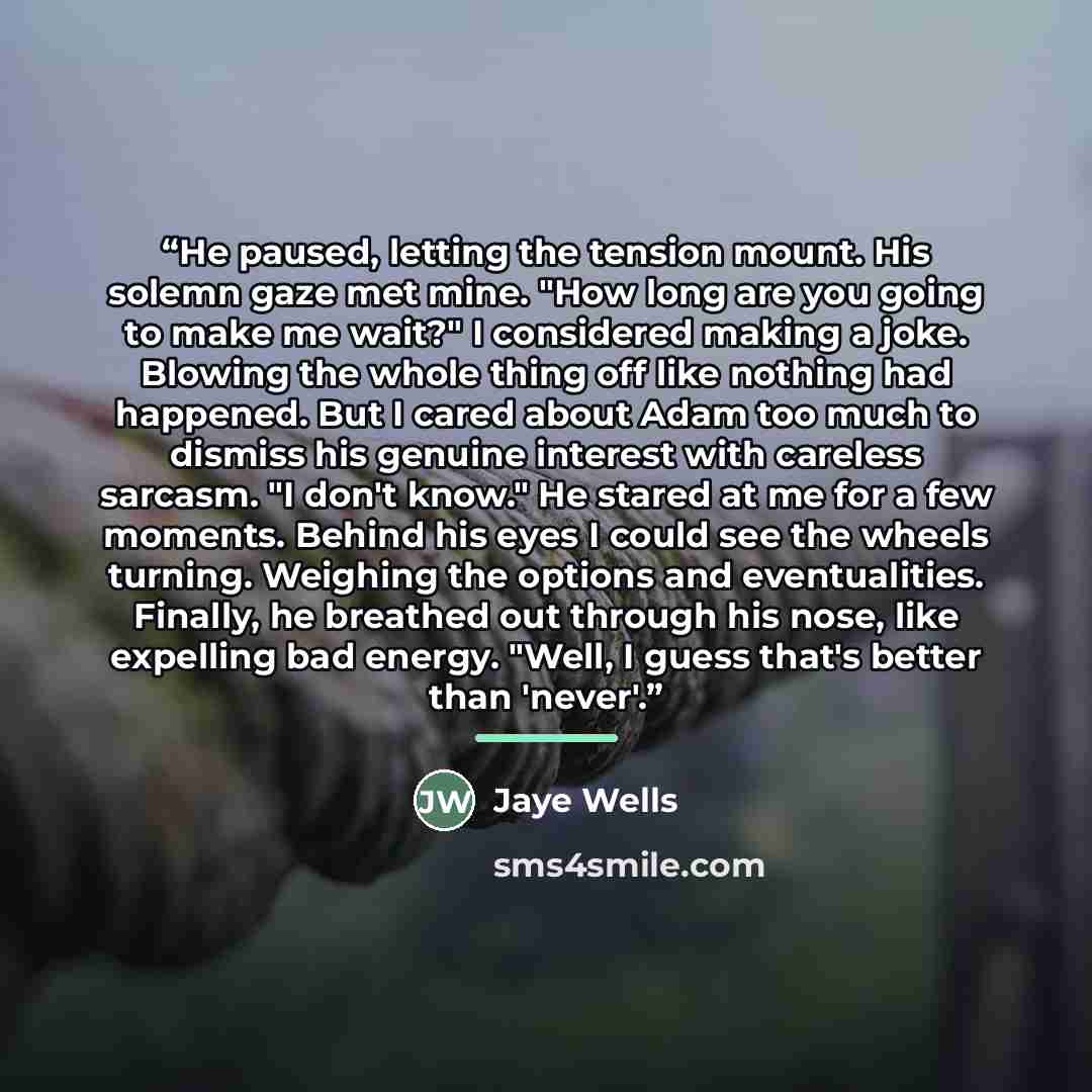 “He paused, letting the tension mount. His solemn gaze met mine. "How long are you going to make me wait?" I considered making a joke. Blowing the whole thing off like nothing had happened. But I cared about Adam too much to dismiss his genuine interest with careless sarcasm. "I don't know." He…” quote by Jaye Wells