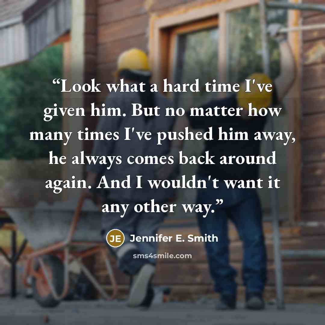 “Look what a hard time I've given him. But no matter how many times I've pushed him away, he always comes back around again. And I wouldn't want it any other way.” quote by Jennifer E. Smith
