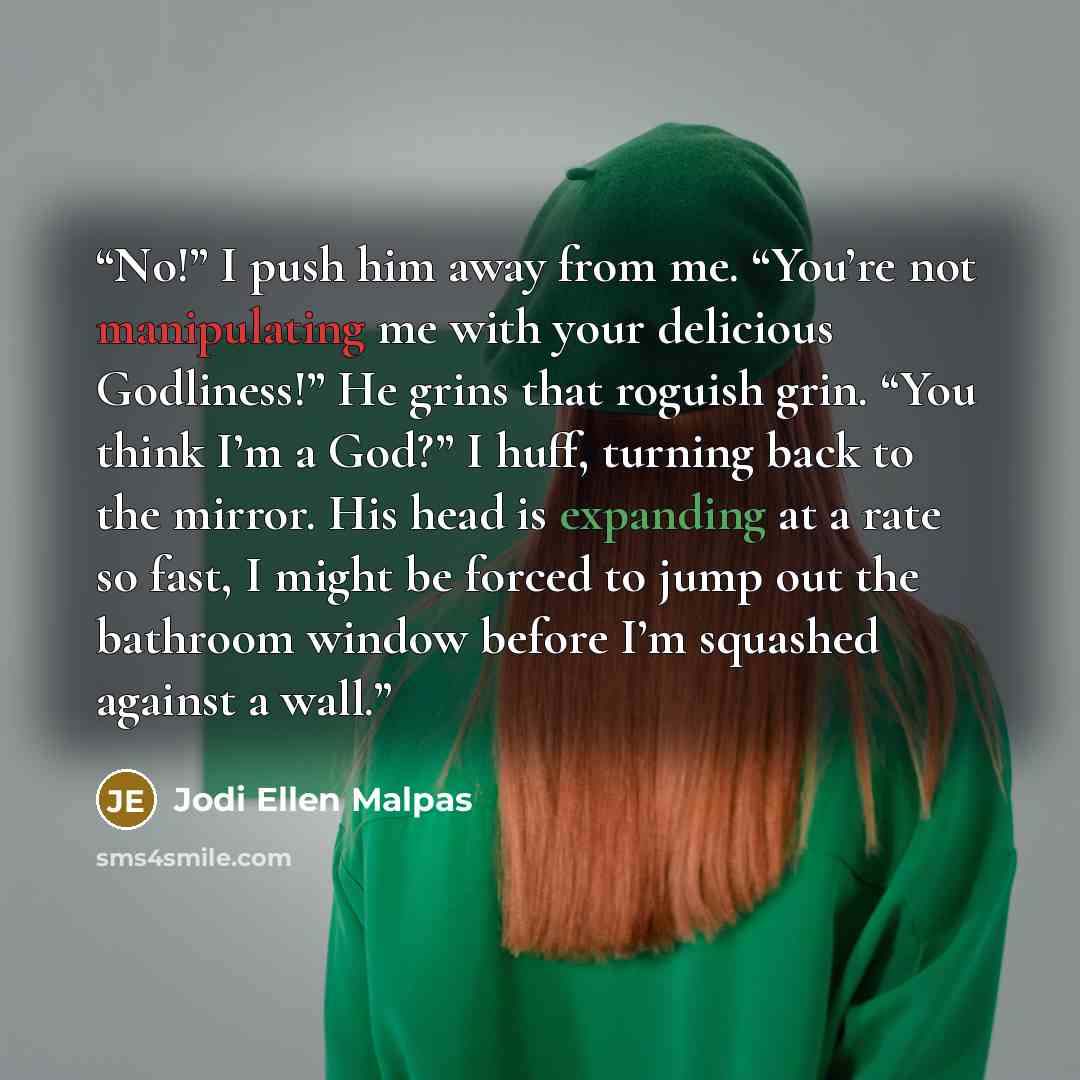 “No!” I push him away from me. “You’re not manipulating me with your delicious Godliness!” He grins that roguish grin. “You think I’m a God?” I huff, turning back to the mirror. His head is expanding at a rate so fast, I might be forced to jump out the bathroom window before I’m squashed against a…” quote by Jodi Ellen Malpas