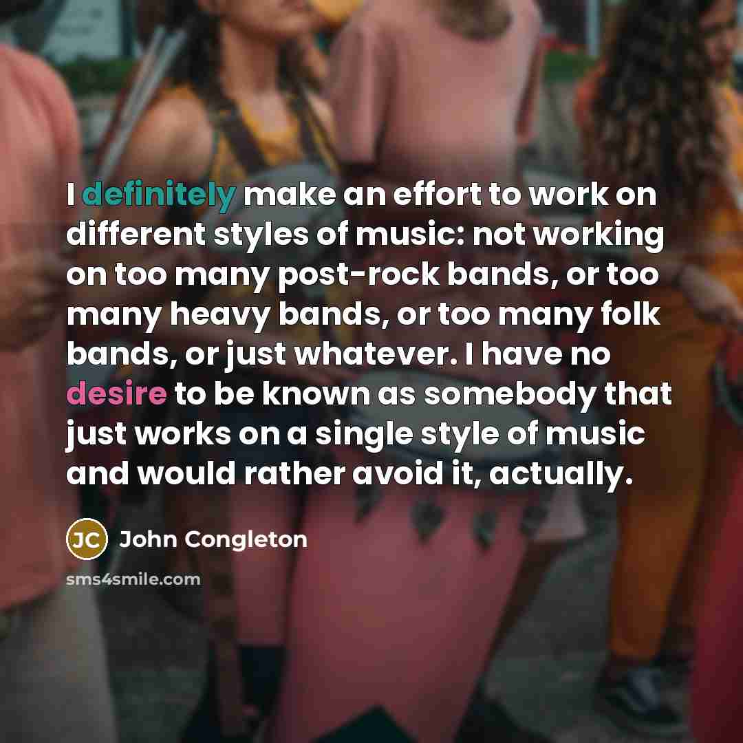 “I definitely make an effort to work on different styles of music: not working on too many post-rock bands, or too many heavy bands, or too many folk bands, or just whatever. I have no desire to be known as somebody that just works on a single style of music and would rather avoid it, actually.” quote by John Congleton