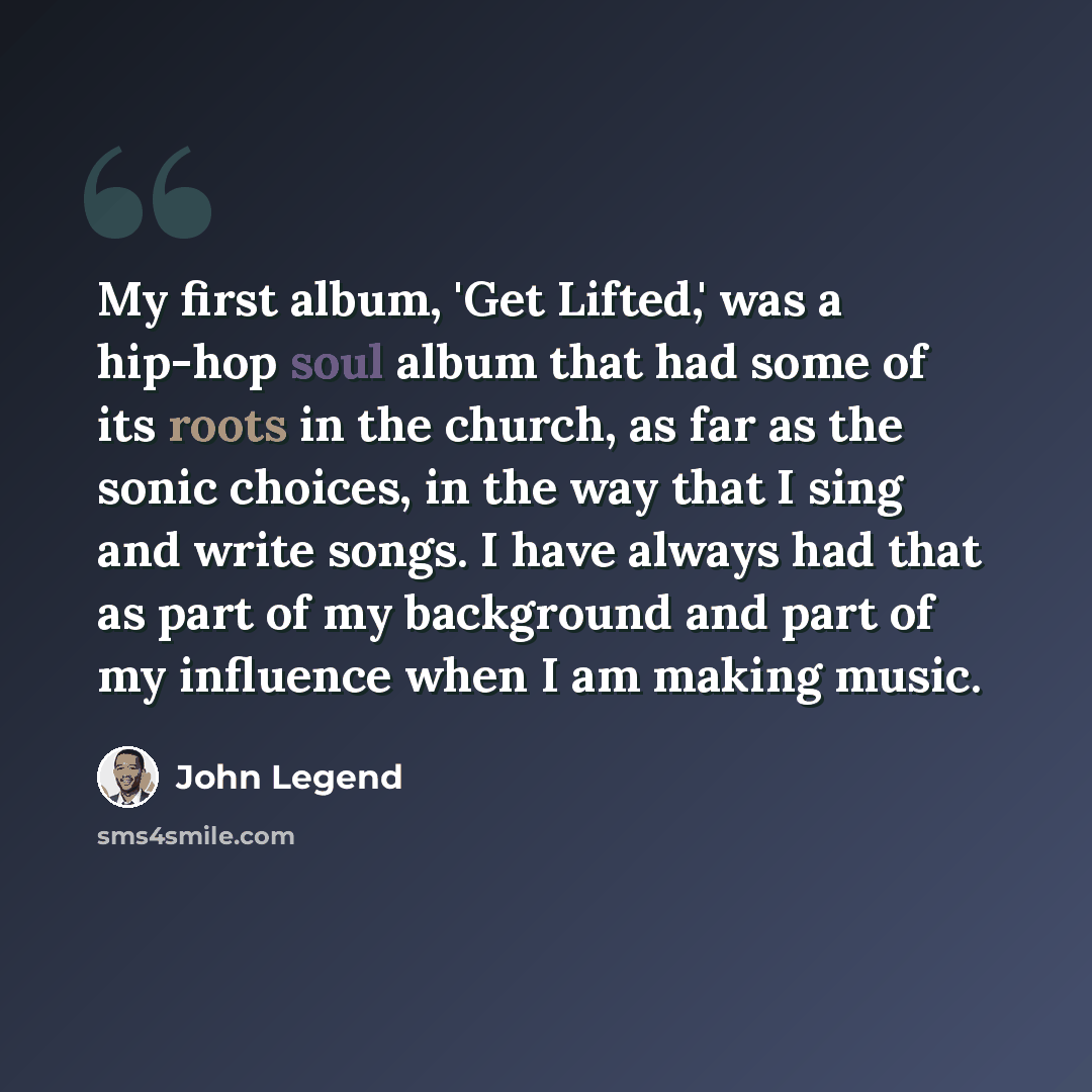 “My first album, 'Get Lifted,' was a hip-hop soul album that had some of its roots in the church, as far as the sonic choices, in the way that I sing and write songs. I have always had that as part of my background and part of my influence when I am making music.” quote by John Legend