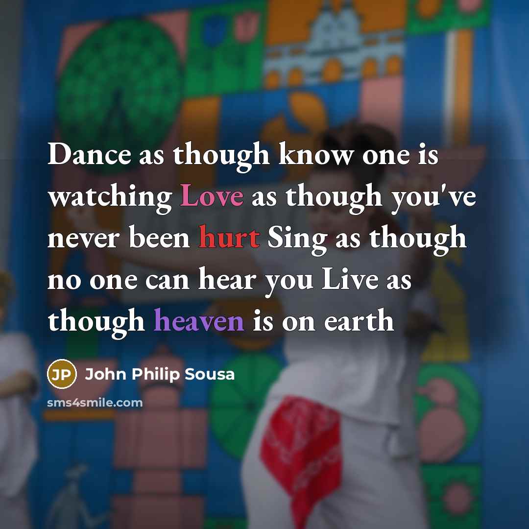 “Dance as though know one is watching Love as though you've never been hurt Sing as though no one can hear you Live as though heaven is on earth” quote by John Philip Sousa