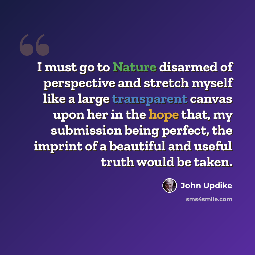“I must go to Nature disarmed of perspective and stretch myself like a large transparent canvas upon her in the hope that, my submission being perfect, the imprint of a beautiful and useful truth would be taken.” quote by John Updike