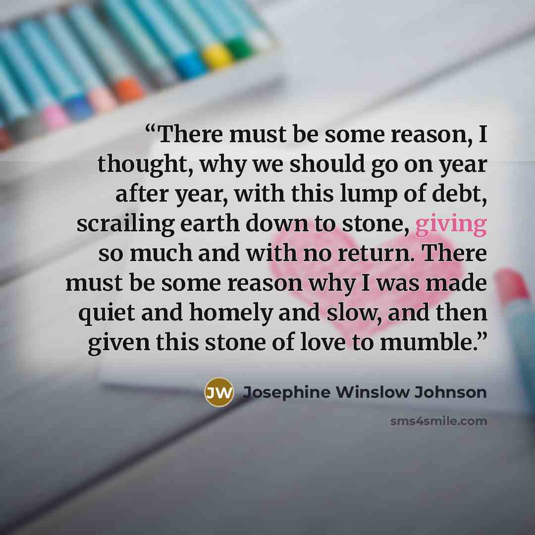 “There must be some reason, I thought, why we should go on year after year, with this lump of debt, scrailing earth down to stone, giving so much and with no return. There must be some reason why I was made quiet and homely and slow, and then given this stone of love to mumble.” quote by Josephine Winslow Johnson