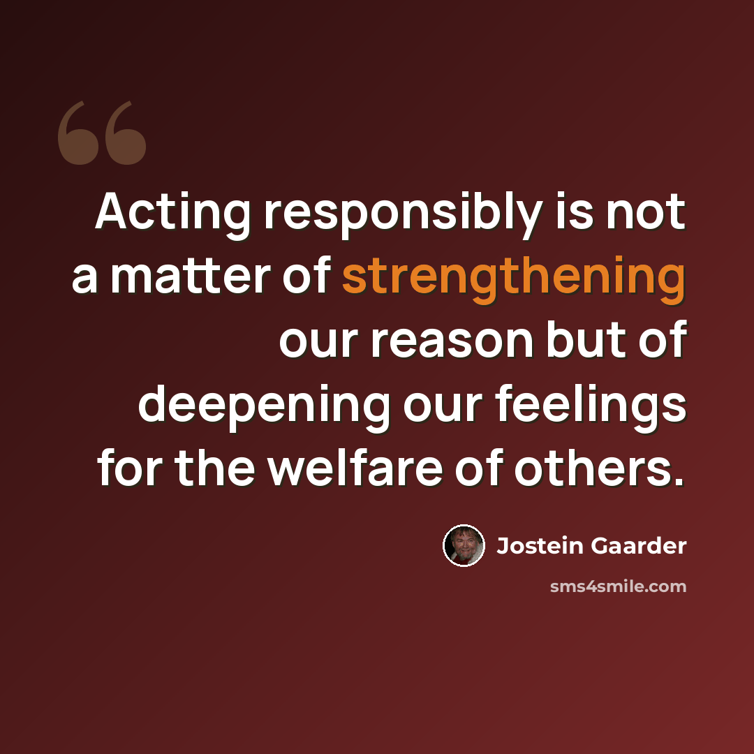 “Acting responsibly is not a matter of strengthening our reason but of deepening our feelings for the welfare of others.” quote by Jostein Gaarder