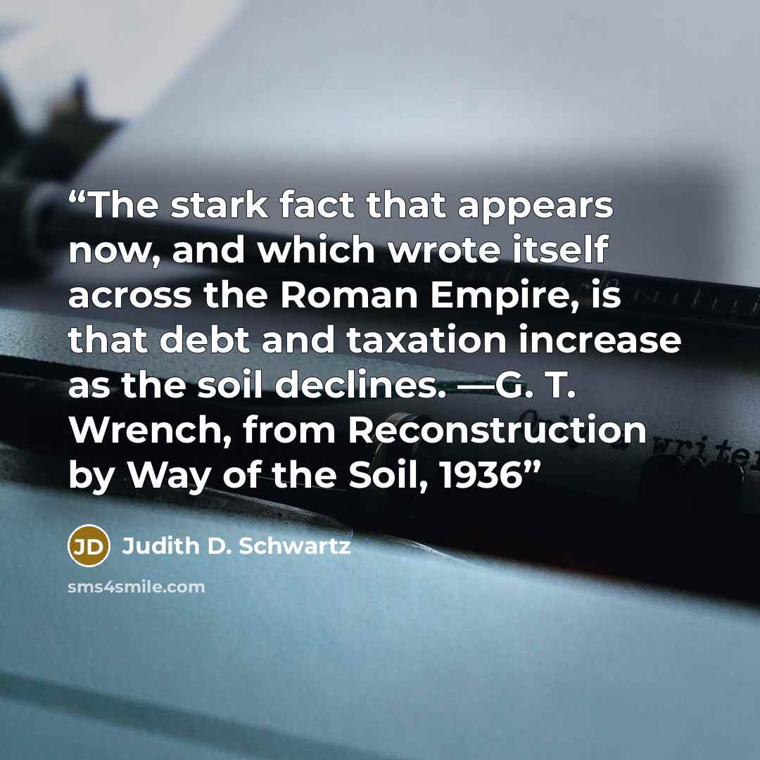 “The stark fact that appears now, and which wrote itself across the Roman Empire, is that debt and taxation increase as the soil declines. —G. T. Wrench, from Reconstruction by Way of the Soil, 1936” quote by Judith D. Schwartz
