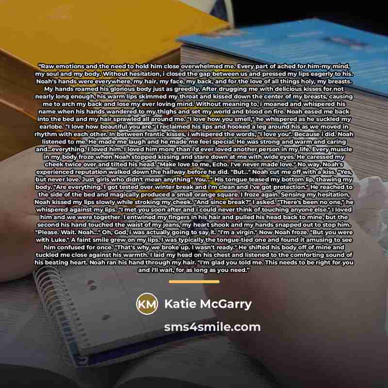 “Raw emotions and the need to hold him close overwhelmed me. Every part of ached for him-my mind, my soul and my body. Without hesitation, i closed the gap between us and pressed my lips eagerly to his. Noah's hands were everywhere, my hair, my face, my back, and for the love of all things holy, my…” quote by Katie McGarry