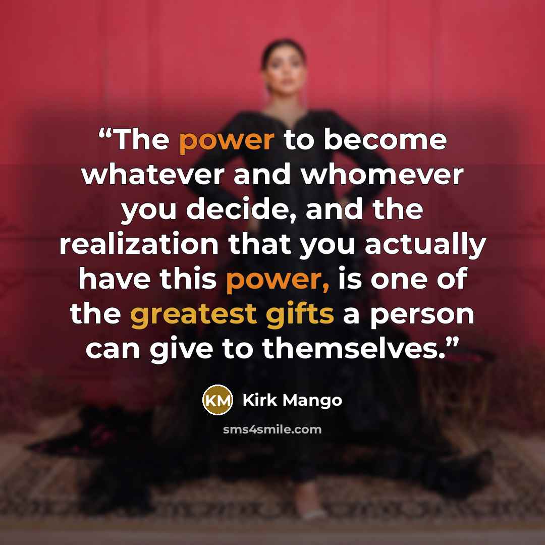 “The power to become whatever and whomever you decide, and the realization that you actually have this power, is one of the greatest gifts a person can give to themselves.” quote by Kirk Mango