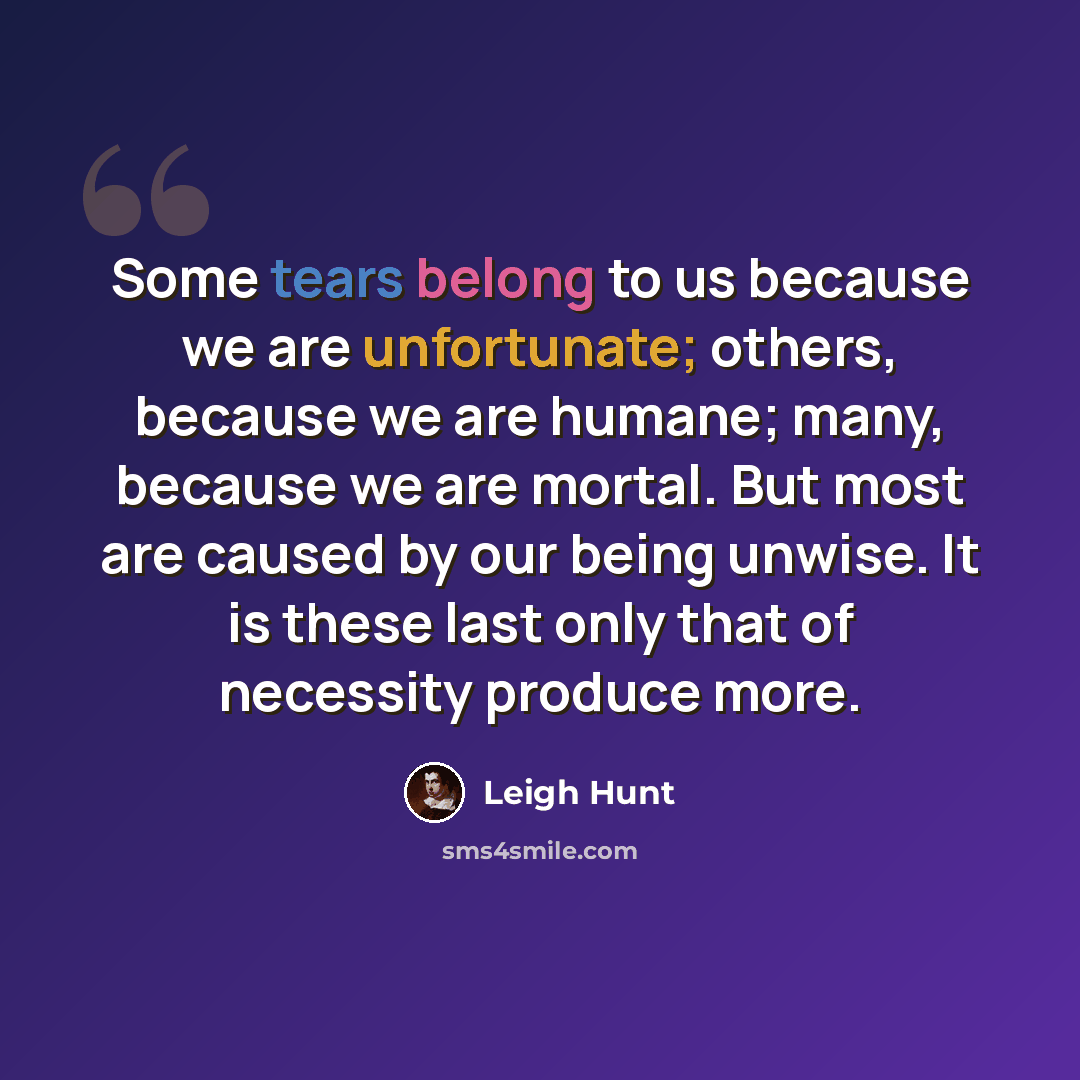 “Some tears belong to us because we are unfortunate; others, because we are humane; many, because we are mortal. But most are caused by our being unwise. It is these last only that of necessity produce more.” quote by Leigh Hunt