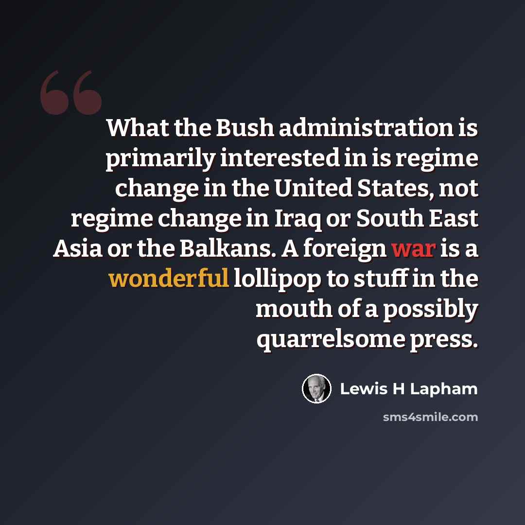 “What the Bush administration is primarily interested in is regime change in the United States, not regime change in Iraq or South East Asia or the Balkans. A foreign war is a wonderful lollipop to stuff in the mouth of a possibly quarrelsome press.” quote by Lewis H Lapham