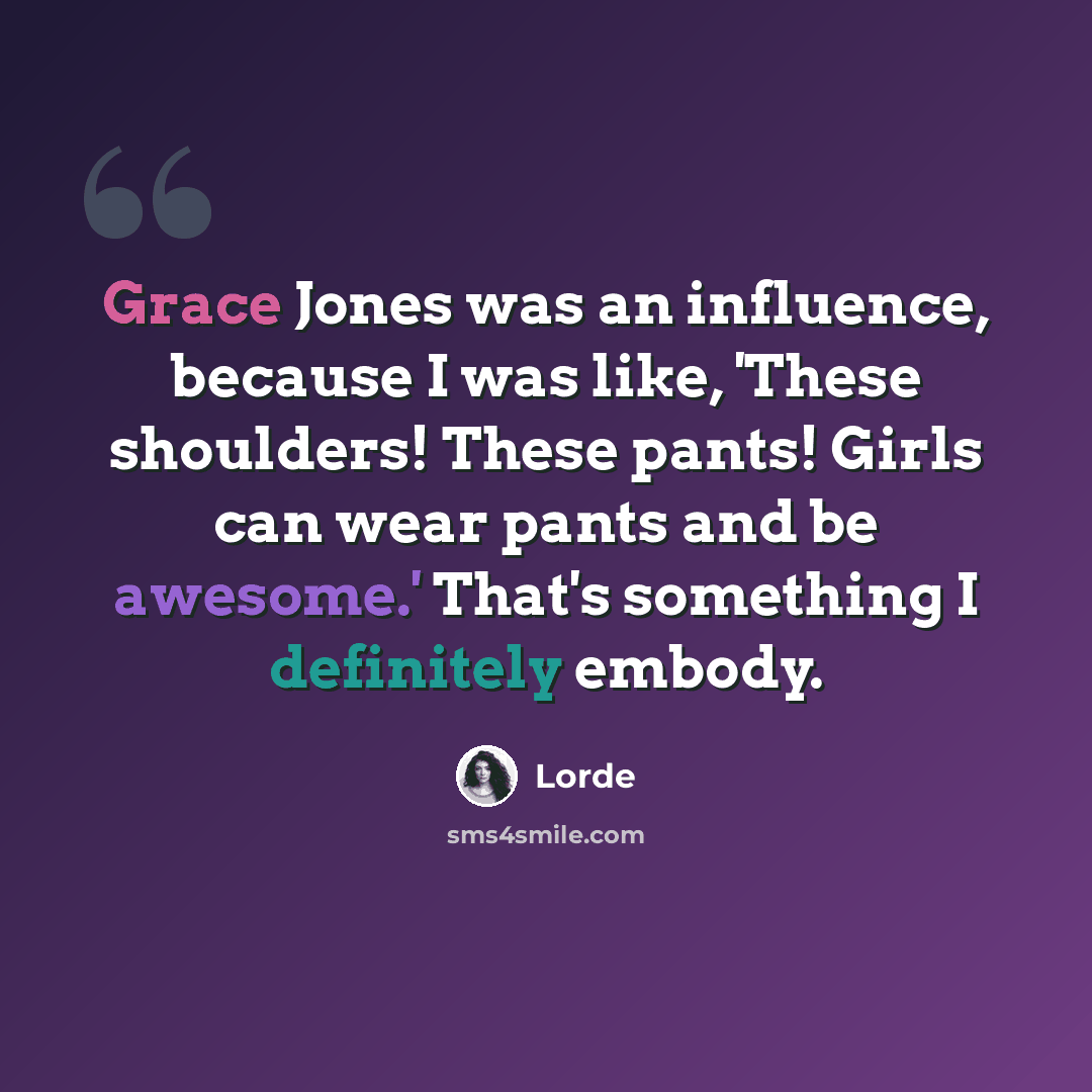 “Grace Jones was an influence, because I was like, 'These shoulders! These pants! Girls can wear pants and be awesome.' That's something I definitely embody.” quote by Lorde