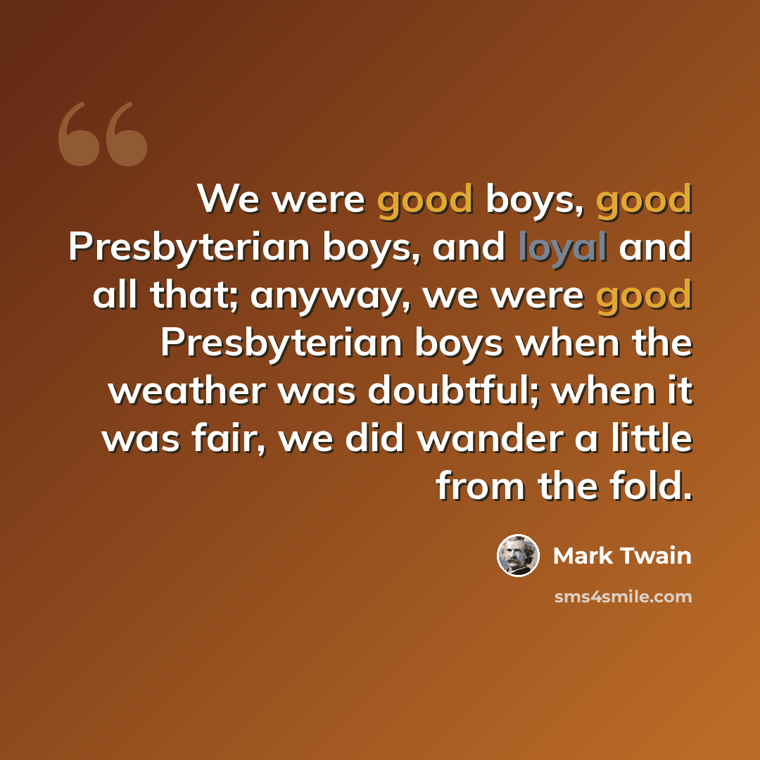 “We were good boys, good Presbyterian boys, and loyal and all that; anyway, we were good Presbyterian boys when the weather was doubtful; when it was fair, we did wander a little from the fold.” quote by Mark Twain
