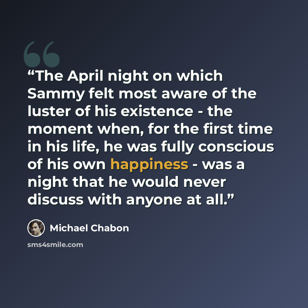 “The April night on which Sammy felt most aware of the luster of his existence - the moment when, for the first time in his life, he was fully conscious of his own happiness - was a night that he would never discuss with anyone at all.” quote by Michael Chabon