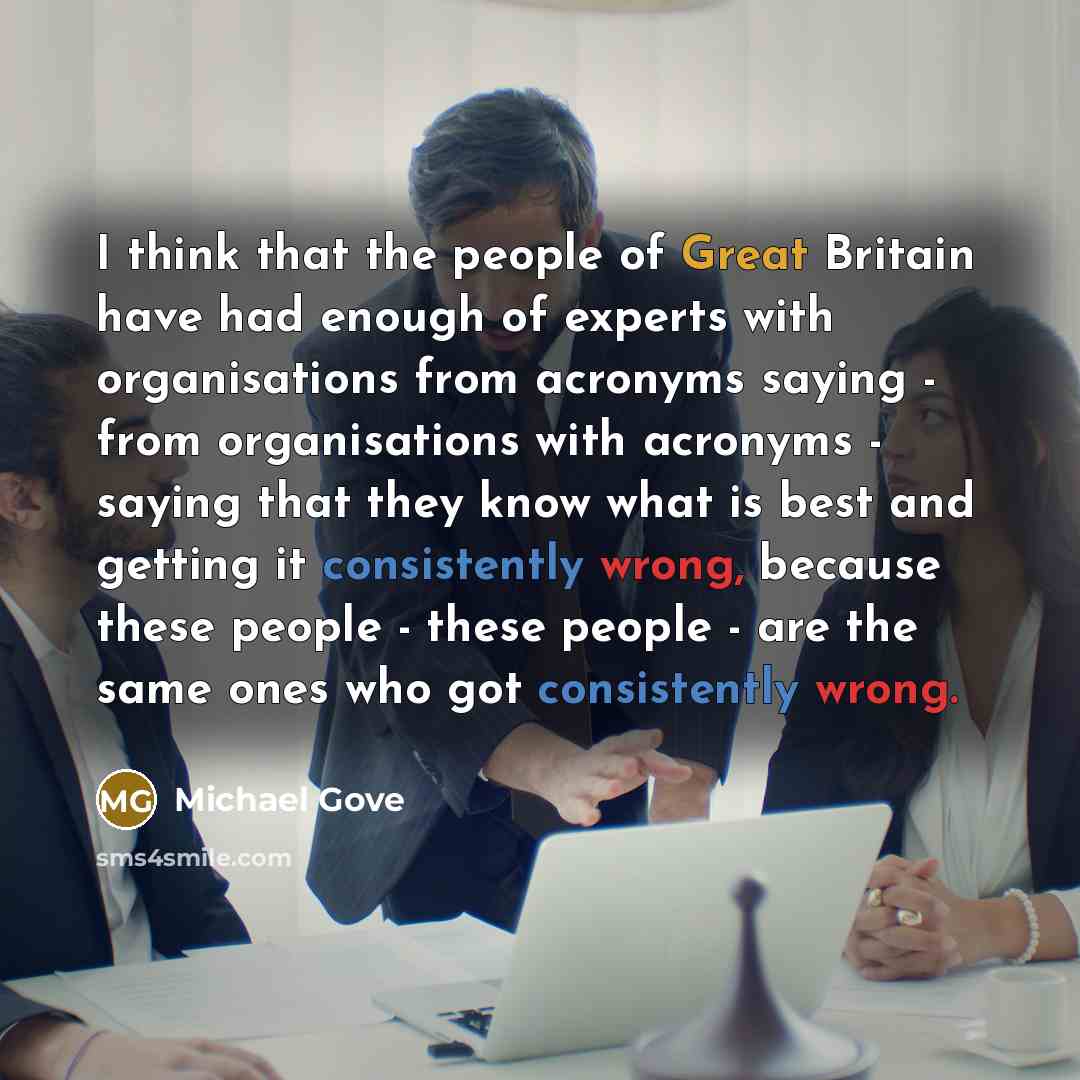 “I think that the people of Great Britain have had enough of experts with organisations from acronyms saying - from organisations with acronyms - saying that they know what is best and getting it consistently wrong, because these people - these people - are the same ones who got consistently wrong.” quote by Michael Gove