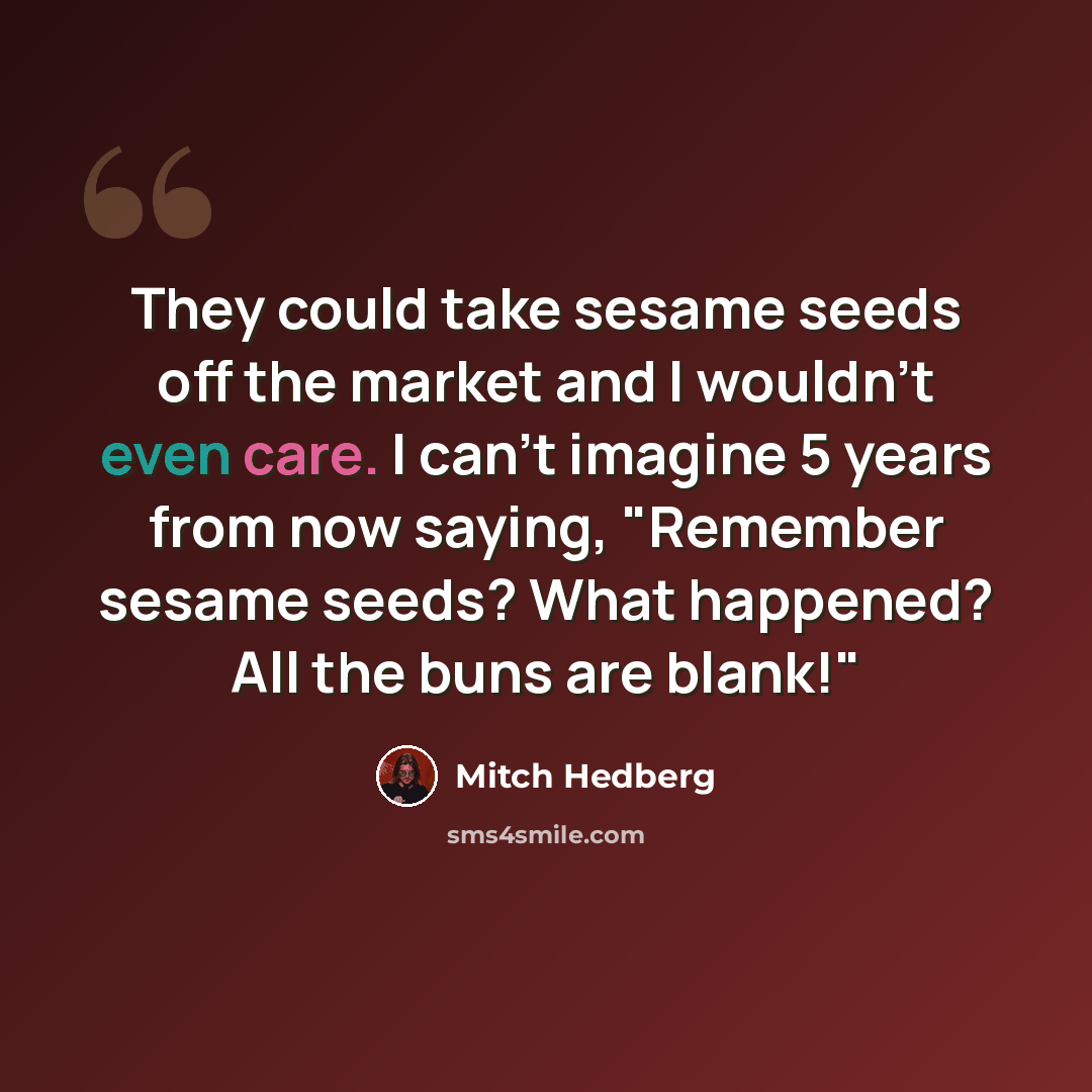 “They could take sesame seeds off the market and I wouldn't even care. I can't imagine 5 years from now saying, "Remember sesame seeds? What happened? All the buns are blank!"” quote by Mitch Hedberg