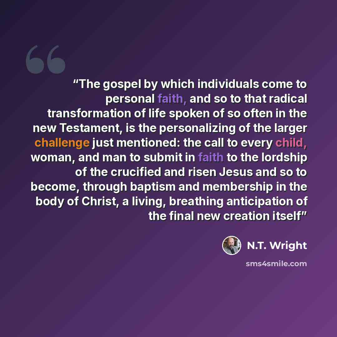 “The gospel by which individuals come to personal faith, and so to that radical transformation of life spoken of so often in the new Testament, is the personalizing of the larger challenge just mentioned: the call to every child, woman, and man to submit in faith to the lordship of the crucified…” quote by N.T. Wright