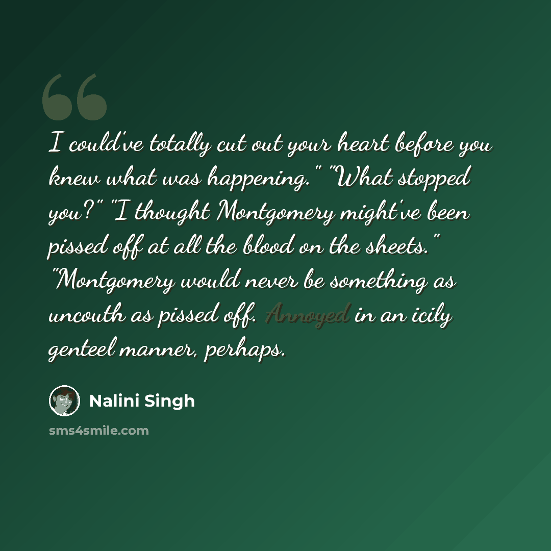 “I could've totally cut out your heart before you knew what was happening." "What stopped you?" "I thought Montgomery might've been pissed off at all the blood on the sheets." "Montgomery would never be something as uncouth as pissed off. Annoyed in an icily genteel manner, perhaps.” quote by Nalini Singh