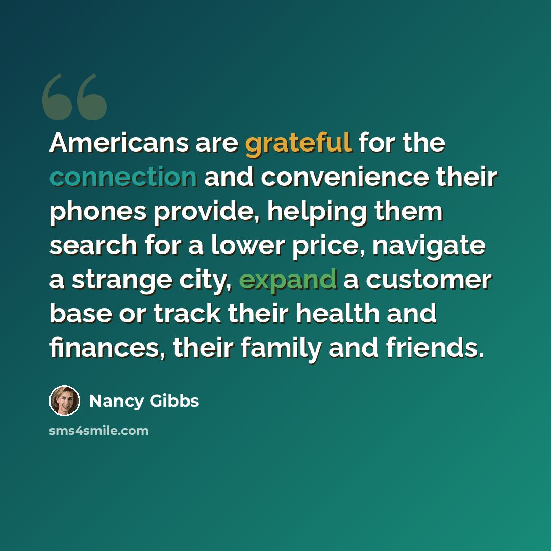 “Americans are grateful for the connection and convenience their phones provide, helping them search for a lower price, navigate a strange city, expand a customer base or track their health and finances, their family and friends.” quote by Nancy Gibbs