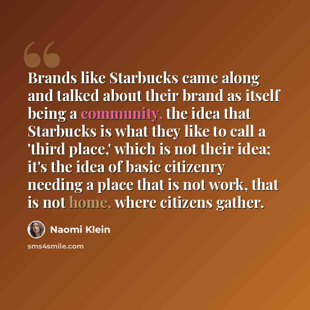 “Brands like Starbucks came along and talked about their brand as itself being a community, the idea that Starbucks is what they like to call a 'third place,' which is not their idea; it's the idea of basic citizenry needing a place that is not work, that is not home, where citizens gather.” quote by Naomi Klein