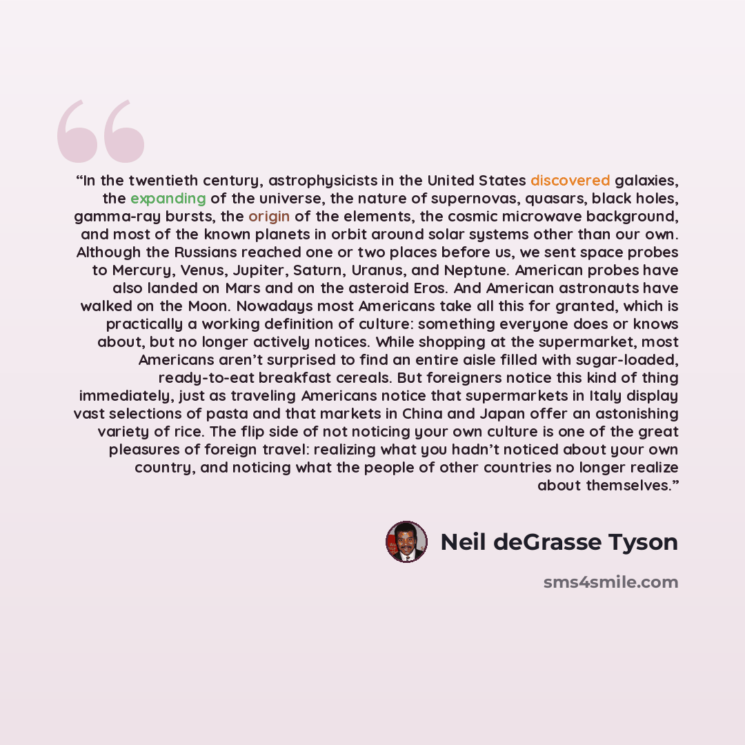 “In the twentieth century, astrophysicists in the United States discovered galaxies, the expanding of the universe, the nature of supernovas, quasars, black holes, gamma-ray bursts, the origin of the elements, the cosmic microwave background, and most of the known planets in orbit around solar…” quote by Neil deGrasse Tyson