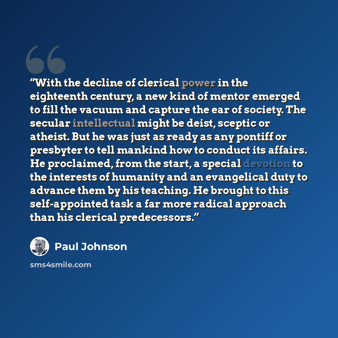 “With the decline of clerical power in the eighteenth century, a new kind of mentor emerged to fill the vacuum and capture the ear of society. The secular intellectual might be deist, sceptic or atheist. But he was just as ready as any pontiff or presbyter to tell mankind how to conduct its…” quote by Paul Johnson